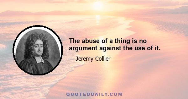 The abuse of a thing is no argument against the use of it.