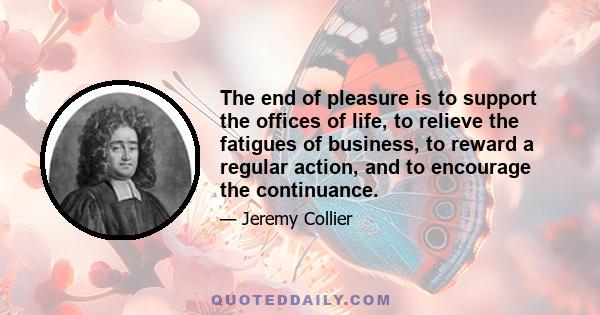 The end of pleasure is to support the offices of life, to relieve the fatigues of business, to reward a regular action, and to encourage the continuance.