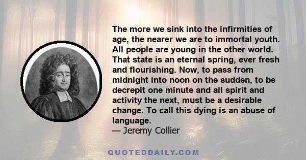 The more we sink into the infirmities of age, the nearer we are to immortal youth. All people are young in the other world. That state is an eternal spring, ever fresh and flourishing. Now, to pass from midnight into