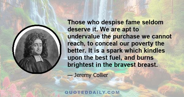 Those who despise fame seldom deserve it. We are apt to undervalue the purchase we cannot reach, to conceal our poverty the better. It is a spark which kindles upon the best fuel, and burns brightest in the bravest