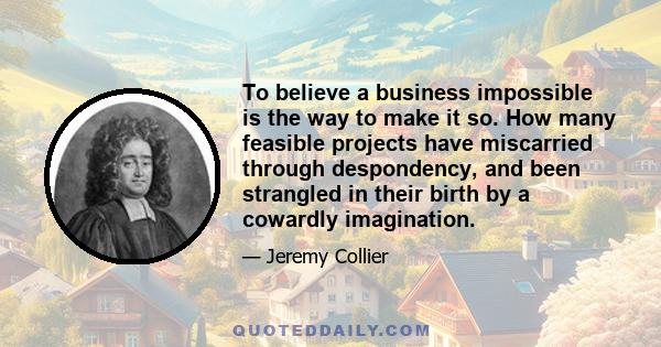 To believe a business impossible is the way to make it so. How many feasible projects have miscarried through despondency, and been strangled in their birth by a cowardly imagination.