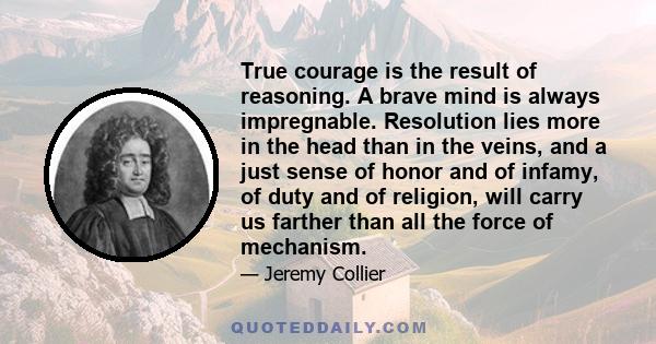 True courage is the result of reasoning. A brave mind is always impregnable. Resolution lies more in the head than in the veins, and a just sense of honor and of infamy, of duty and of religion, will carry us farther