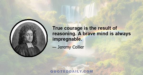 True courage is the result of reasoning. A brave mind is always impregnable.