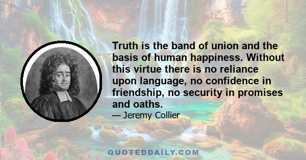 Truth is the band of union and the basis of human happiness. Without this virtue there is no reliance upon language, no confidence in friendship, no security in promises and oaths.