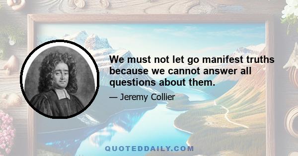 We must not let go manifest truths because we cannot answer all questions about them.