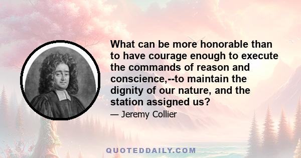 What can be more honorable than to have courage enough to execute the commands of reason and conscience,--to maintain the dignity of our nature, and the station assigned us?