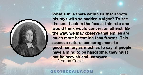 What sun is there within us that shoots his rays with so sudden a vigor? To see the soul flash in the face at this rate one would think would convert an atheist. By the way, we may observe that smiles are much more