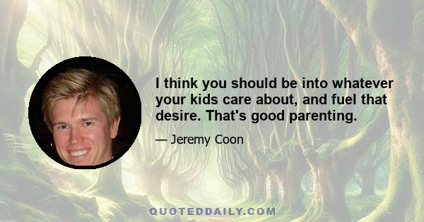 I think you should be into whatever your kids care about, and fuel that desire. That's good parenting.