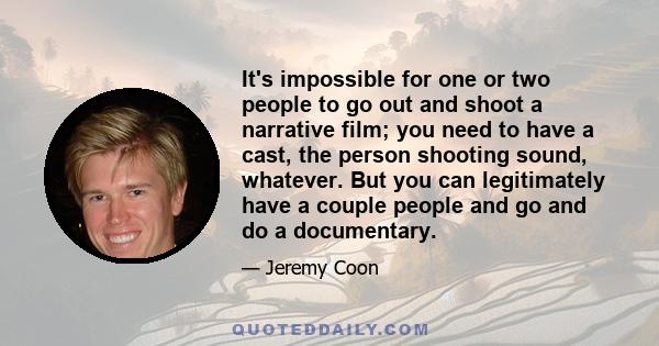 It's impossible for one or two people to go out and shoot a narrative film; you need to have a cast, the person shooting sound, whatever. But you can legitimately have a couple people and go and do a documentary.