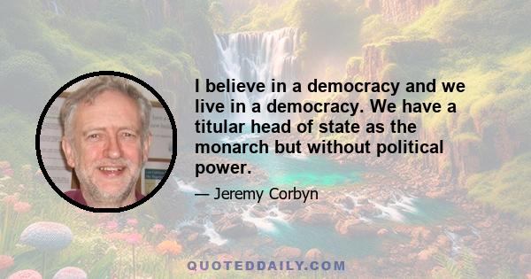 I believe in a democracy and we live in a democracy. We have a titular head of state as the monarch but without political power.