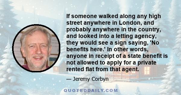 If someone walked along any high street anywhere in London, and probably anywhere in the country, and looked into a letting agency, they would see a sign saying, 'No benefits here.' In other words, anyone in receipt of