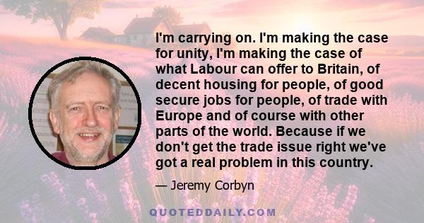 I'm carrying on. I'm making the case for unity, I'm making the case of what Labour can offer to Britain, of decent housing for people, of good secure jobs for people, of trade with Europe and of course with other parts