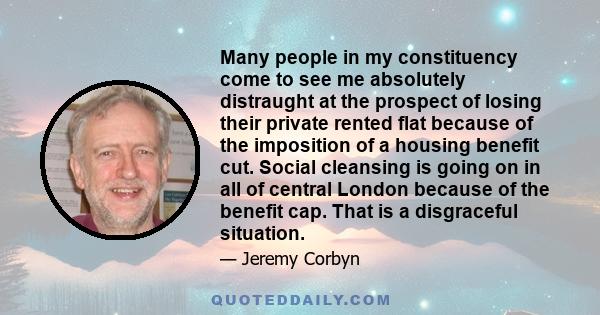 Many people in my constituency come to see me absolutely distraught at the prospect of losing their private rented flat because of the imposition of a housing benefit cut. Social cleansing is going on in all of central