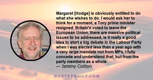 Margaret [Hodge] is obviously entitled to do what she wishes to do. I would ask her to think for a moment, a Tory prime minister resigned, Britain's voted to leave the European Union, there are massive political issues