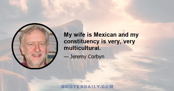 My wife is Mexican and my constituency is very, very multicultural.