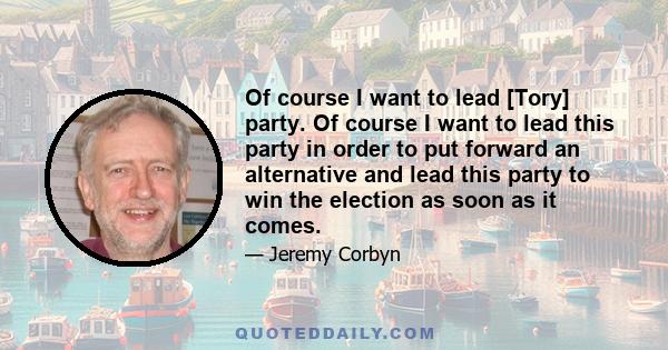 Of course I want to lead [Tory] party. Of course I want to lead this party in order to put forward an alternative and lead this party to win the election as soon as it comes.