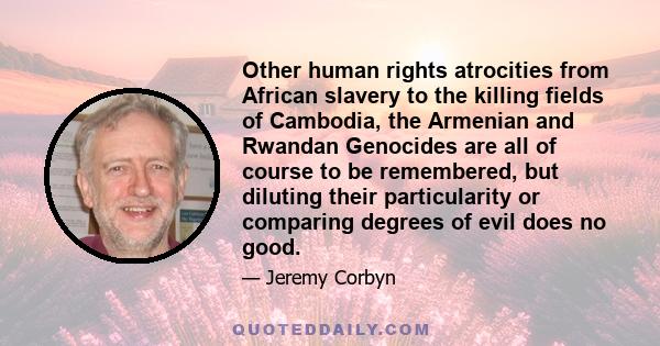 Other human rights atrocities from African slavery to the killing fields of Cambodia, the Armenian and Rwandan Genocides are all of course to be remembered, but diluting their particularity or comparing degrees of evil