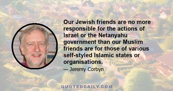 Our Jewish friends are no more responsible for the actions of Israel or the Netanyahu government than our Muslim friends are for those of various self-styled Islamic states or organisations.