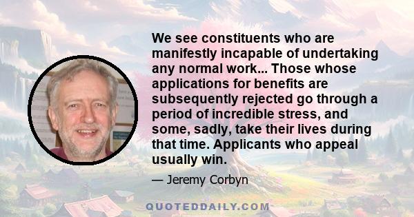 We see constituents who are manifestly incapable of undertaking any normal work... Those whose applications for benefits are subsequently rejected go through a period of incredible stress, and some, sadly, take their