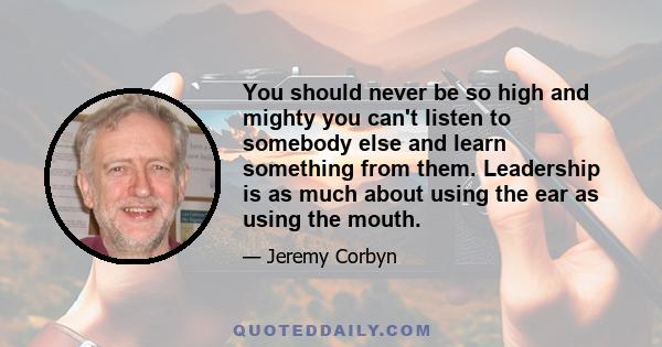 You should never be so high and mighty you can't listen to somebody else and learn something from them. Leadership is as much about using the ear as using the mouth.