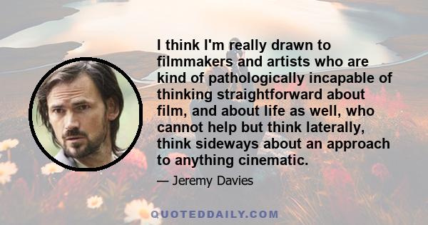 I think I'm really drawn to filmmakers and artists who are kind of pathologically incapable of thinking straightforward about film, and about life as well, who cannot help but think laterally, think sideways about an