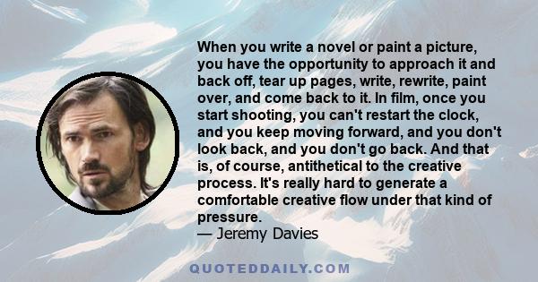 When you write a novel or paint a picture, you have the opportunity to approach it and back off, tear up pages, write, rewrite, paint over, and come back to it. In film, once you start shooting, you can't restart the