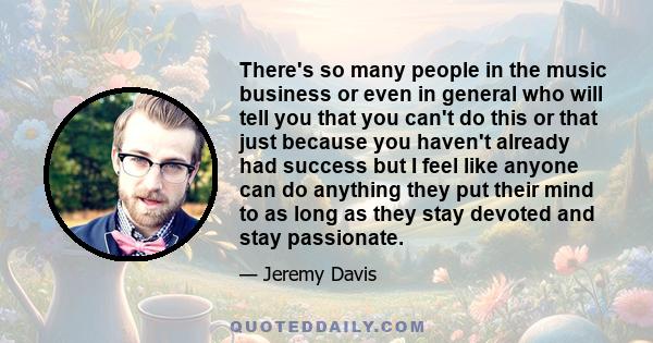 There's so many people in the music business or even in general who will tell you that you can't do this or that just because you haven't already had success but I feel like anyone can do anything they put their mind to 