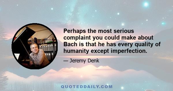 Perhaps the most serious complaint you could make about Bach is that he has every quality of humanity except imperfection.