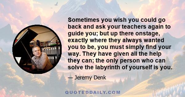 Sometimes you wish you could go back and ask your teachers again to guide you; but up there onstage, exactly where they always wanted you to be, you must simply find your way. They have given all the help they can; the