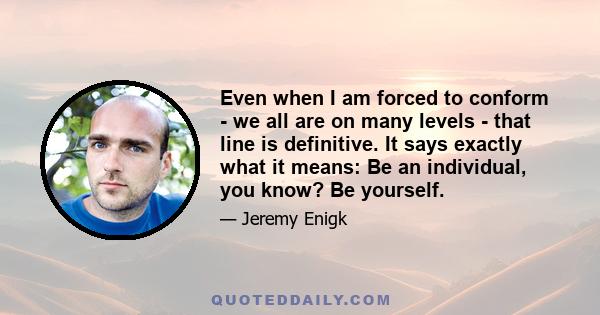 Even when I am forced to conform - we all are on many levels - that line is definitive. It says exactly what it means: Be an individual, you know? Be yourself.