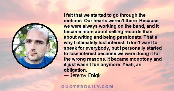 I felt that we started to go through the motions. Our hearts weren't there. Because we were always working on the band, and it became more about selling records than about writing and being passionate. That's why I