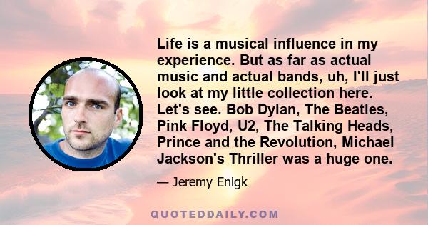 Life is a musical influence in my experience. But as far as actual music and actual bands, uh, I'll just look at my little collection here. Let's see. Bob Dylan, The Beatles, Pink Floyd, U2, The Talking Heads, Prince