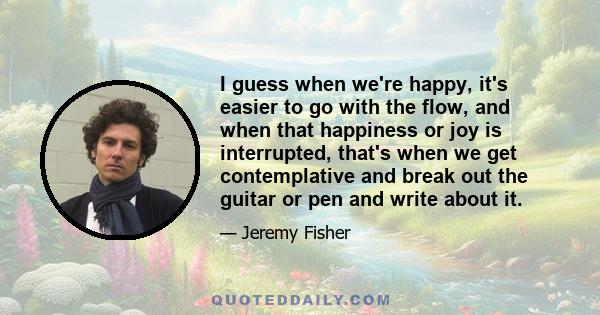 I guess when we're happy, it's easier to go with the flow, and when that happiness or joy is interrupted, that's when we get contemplative and break out the guitar or pen and write about it.