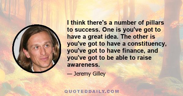 I think there's a number of pillars to success. One is you've got to have a great idea. The other is you've got to have a constituency, you've got to have finance, and you've got to be able to raise awareness.