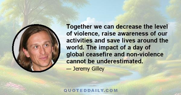 Together we can decrease the level of violence, raise awareness of our activities and save lives around the world. The impact of a day of global ceasefire and non-violence cannot be underestimated.