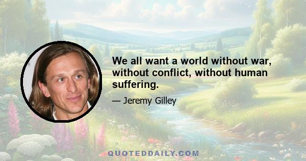 We all want a world without war, without conflict, without human suffering.