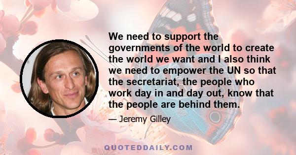 We need to support the governments of the world to create the world we want and I also think we need to empower the UN so that the secretariat, the people who work day in and day out, know that the people are behind