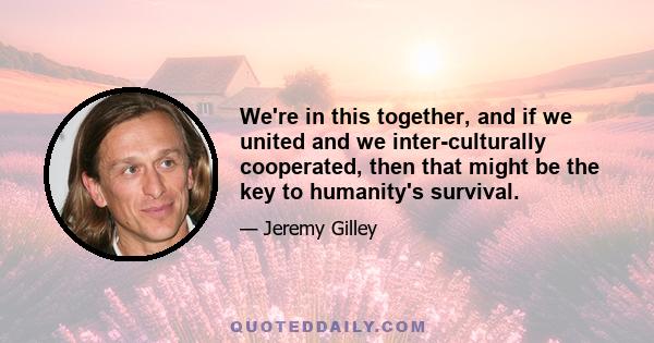 We're in this together, and if we united and we inter-culturally cooperated, then that might be the key to humanity's survival.