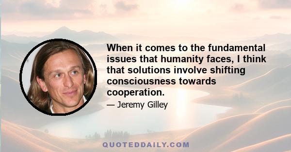 When it comes to the fundamental issues that humanity faces, I think that solutions involve shifting consciousness towards cooperation.