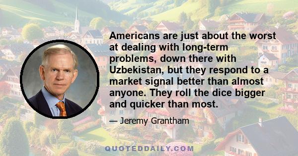 Americans are just about the worst at dealing with long-term problems, down there with Uzbekistan, but they respond to a market signal better than almost anyone. They roll the dice bigger and quicker than most.