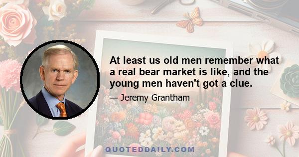 At least us old men remember what a real bear market is like, and the young men haven't got a clue.