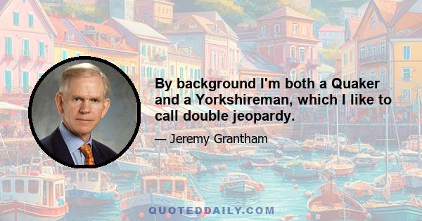 By background I'm both a Quaker and a Yorkshireman, which I like to call double jeopardy.