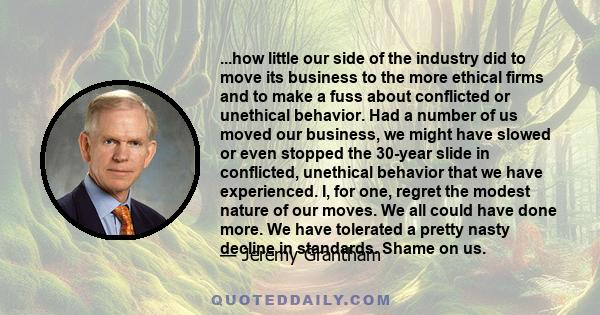 ...how little our side of the industry did to move its business to the more ethical firms and to make a fuss about conflicted or unethical behavior. Had a number of us moved our business, we might have slowed or even