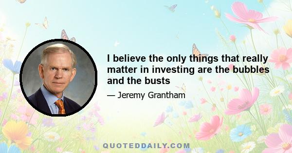 I believe the only things that really matter in investing are the bubbles and the busts