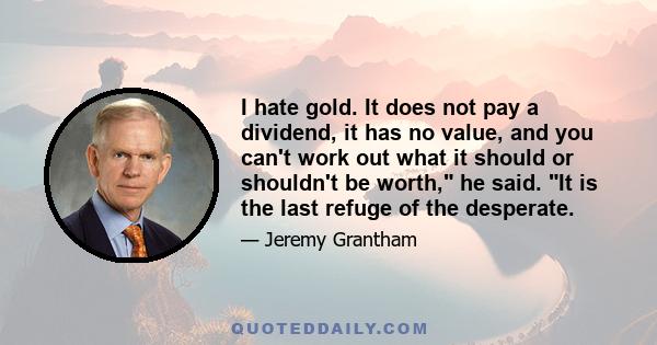 I hate gold. It does not pay a dividend, it has no value, and you can't work out what it should or shouldn't be worth, he said. It is the last refuge of the desperate.