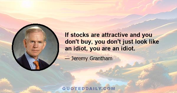 If stocks are attractive and you don't buy, you don't just look like an idiot, you are an idiot.