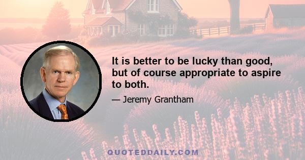 It is better to be lucky than good, but of course appropriate to aspire to both.