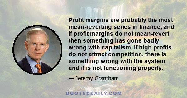 Profit margins are probably the most mean-reverting series in finance, and if profit margins do not mean-revert, then something has gone badly wrong with capitalism. If high profits do not attract competition, there is