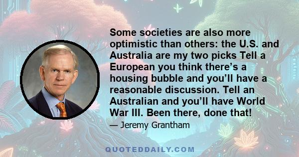 Some societies are also more optimistic than others: the U.S. and Australia are my two picks Tell a European you think there’s a housing bubble and you’ll have a reasonable discussion. Tell an Australian and you’ll have 