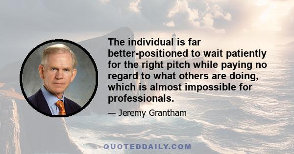 The individual is far better-positioned to wait patiently for the right pitch while paying no regard to what others are doing, which is almost impossible for professionals.